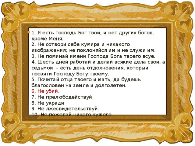 1. Я есть Господь Бог твой, и нет других богов, кроме Меня.  2. Не сотвори себе кумира и никакого изображения; не поклоняйся им и не служи им.   3. Не поминай имени Господа Бога твоего всуе.   4. Шесть дней работай и делай всякие дела свои, а седьмой  – есть день отдохновения, который посвяти Господу Богу твоему.   5. Почитай отца твоего и мать, да будешь благословен на земле и долголетен.  6. Не убий.   7. Не прелюбодействуй.   8. Не укради   9. Не лжесвидетельствуй.   10. Не пожелай ничего чужого.  
