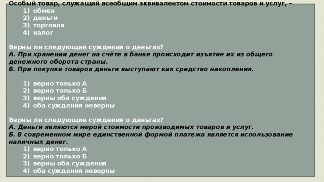 Особый товар, служащий всеобщим эквивалентом стоимости товаров и услуг, –    1)  обмен    2)  деньги    3)  торговля    4)  налог  Верны ли следующие суждения о деньгах? А. При хранении денег на счёте в банке происходит изъятие их из общего денежного оборота страны. Б. При покупке товаров деньги выступают как средство накопления.     1)  верно только А    2)  верно только Б    3)  верны оба суждения    4)  оба суждения неверны  Верны ли следующие суждения о деньгах? А. Деньги являются мерой стоимости производимых товаров и услуг. Б. В современном мире единственной формой платежа является использование наличных денег.    1)  верно только А    2)  верно только Б    3)  верны оба суждения    4)  оба суждения неверны  