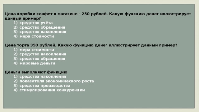Цена коробки конфет в магазине – 250 рублей. Какую функцию денег иллюстрирует данный пример?    1)  средство учёта    2)  средство обращения    3)  средство накопления    4)  мера стоимости  Цена торта 350 рублей. Какую функцию денег иллюстрирует данный пример?    1)  мера стоимости    2)  средство накопления    3)  средство обращения    4)  мировые деньги  Деньги выполняют функцию    1)  средства накопления    2)  показателя экономического роста    3)  средства производства    4)  стимулирования конкуренции   
