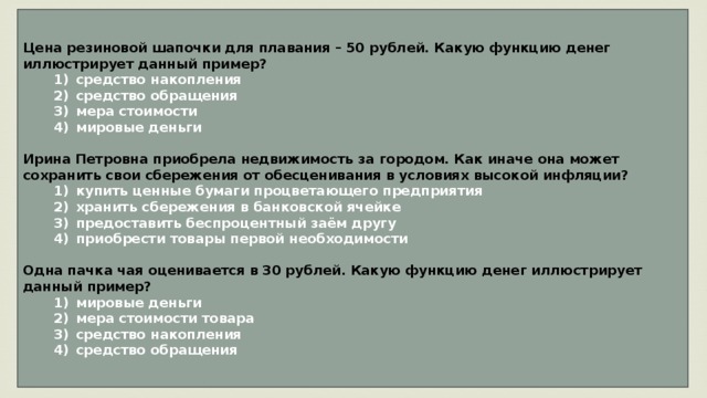 Цена резиновой шапочки для плавания – 50 рублей. Какую функцию денег иллюстрирует данный пример?    1)  средство накопления    2)  средство обращения    3)  мера стоимости    4)  мировые деньги  Ирина Петровна приобрела недвижимость за городом. Как иначе она может сохранить свои сбережения от обесценивания в условиях высокой инфляции?    1)  купить ценные бумаги процветающего предприятия    2)  хранить сбережения в банковской ячейке    3)  предоставить беспроцентный заём другу    4)  приобрести товары первой необходимости  Одна пачка чая оценивается в 30 рублей. Какую функцию денег иллюстрирует данный пример?    1)  мировые деньги    2)  мера стоимости товара    3)  средство накопления    4)  средство обращения 