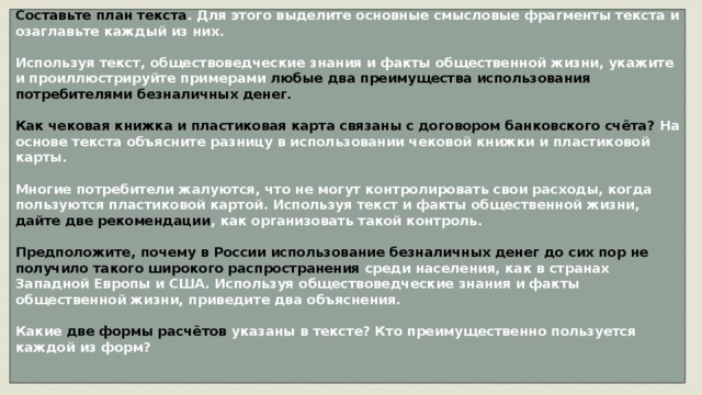 Составьте план текста . Для этого выделите основные смысловые фрагменты текста и озаглавьте каждый из них.  Используя текст, обществоведческие знания и факты общественной жизни, укажите и проиллюстрируйте примерами любые два преимущества использования потребителями безналичных денег.  Как чековая книжка и пластиковая карта связаны с договором банковского счёта? На основе текста объясните разницу в использовании чековой книжки и пластиковой карты.  Многие потребители жалуются, что не могут контролировать свои расходы, когда пользуются пластиковой картой. Используя текст и факты общественной жизни, дайте две рекомендации , как организовать такой контроль.  Предположите, почему в России использование безналичных денег до сих пор не получило такого широкого распространения среди населения, как в странах Западной Европы и США. Используя обществоведческие знания и факты общественной жизни, приведите два объяснения.  Какие две формы расчётов указаны в тексте? Кто преимущественно пользуется каждой из форм?   