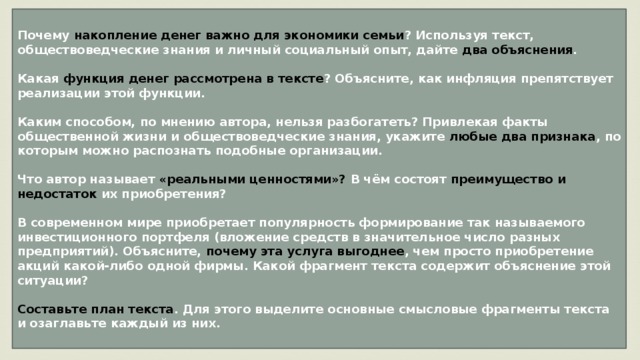 Почему накопление денег важно для экономики семьи ? Используя текст, обществоведческие знания и личный социальный опыт, дайте два объяснения .  Какая функция денег рассмотрена в тексте ? Объясните, как инфляция препятствует реализации этой функции.  Каким способом, по мнению автора, нельзя разбогатеть? Привлекая факты общественной жизни и обществоведческие знания, укажите любые два признака , по которым можно распознать подобные организации.  Что автор называет «реальными ценностями»? В чём состоят преимущество и недостаток их приобретения?  В современном мире приобретает популярность формирование так называемого инвестиционного портфеля (вложение средств в значительное число разных предприятий). Объясните, почему эта услуга выгоднее , чем просто приобретение акций какой-либо одной фирмы. Какой фрагмент текста содержит объяснение этой ситуации?  Составьте план текста . Для этого выделите основные смысловые фрагменты текста и озаглавьте каждый из них. 