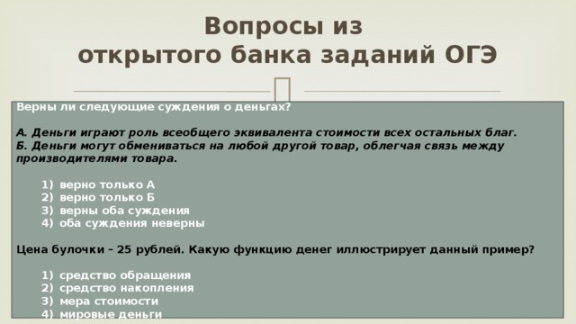 Вопросы из  открытого банка заданий ОГЭ Верны ли следующие суждения о деньгах?  А. Деньги играют роль всеобщего эквивалента стоимости всех остальных благ. Б. Деньги могут обмениваться на любой другой товар, облегчая связь между производителями товара.     1)  верно только А    2)  верно только Б    3)  верны оба суждения    4)  оба суждения неверны  Цена булочки – 25 рублей. Какую функцию денег иллюстрирует данный пример?     1)  средство обращения    2)  средство накопления    3)  мера стоимости    4)  мировые деньги 