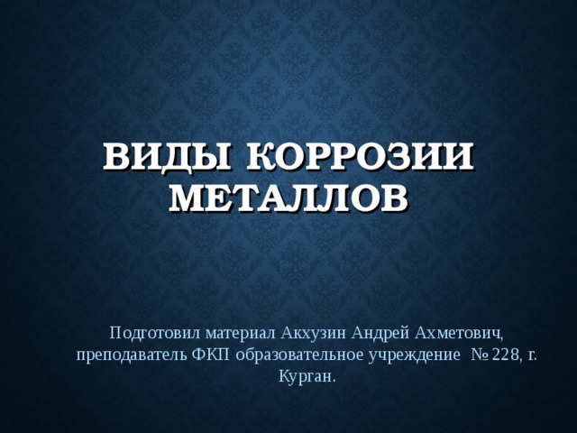 ВИДЫ КОРРОЗИИ МЕТАЛЛОВ Подготовил материал Акхузин Андрей Ахметович, преподаватель ФКП образовательное учреждение № 228, г. Курган. 