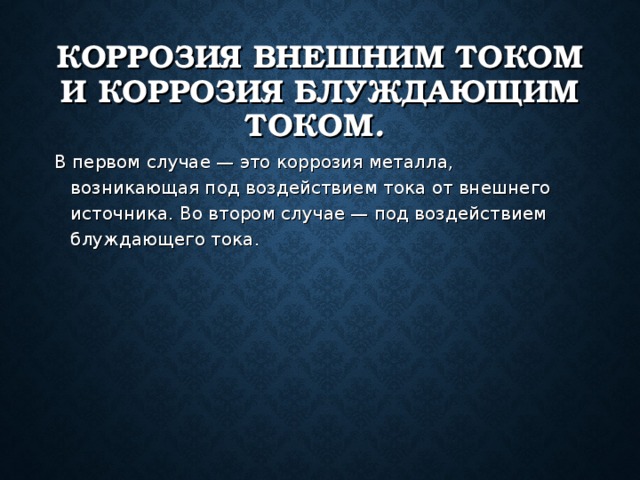 КОРРОЗИЯ ВНЕШНИМ ТОКОМ И КОРРОЗИЯ БЛУЖДАЮЩИМ ТОКОМ .  В первом случае — это коррозия металла, возникающая под воздействием тока от внешнего источника. Во втором случае — под воздействием блуждающего тока. 
