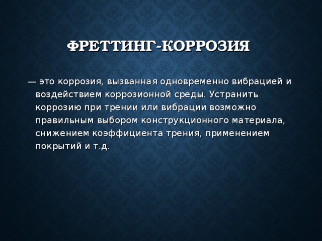 ФРЕТТИНГ-КОРРОЗИЯ — это коррозия, вызванная одновременно вибрацией и воздействием коррозионной среды. Устранить коррозию при трении или вибрации возможно правильным выбором конструкционного материала, снижением коэффициента трения, применением покрытий и т.д. 