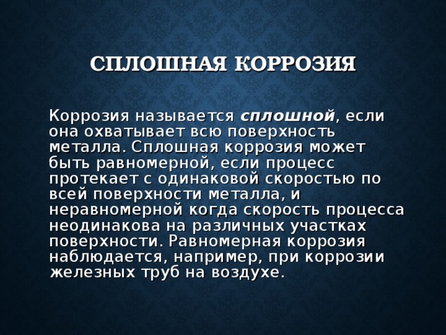СПЛОШНАЯ КОРРОЗИЯ  Коррозия называется сплошной , если она охватывает всю поверхность металла. Сплошная коррозия может быть равномерной, если процесс протекает с одинаковой скоростью по всей поверхности металла, и неравномерной когда скорость процесса неодинакова на различных участках поверхности. Равномерная коррозия наблюдается, например, при коррозии железных труб на воздухе. 