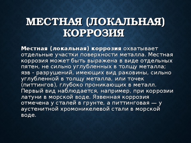 МЕСТНАЯ (ЛОКАЛЬНАЯ) КОРРОЗИЯ  Местная (локальная) коррозия охватывает отдельные участки поверхности металла. Местная коррозия может быть выражена в виде отдельных пятен, не сильно углубленных в толщу металла; язв - разрушений, имеющих вид раковины, сильно углубленной в толщу металла, или точек (питтингов), глубоко проникающих в металл.  Первый вид наблюдается, например, при коррозии латуни в морской воде. Язвенная коррозия отмечена у сталей в грунте, а питтинговая — у аустенитной хромоникелевой стали в морской воде. 