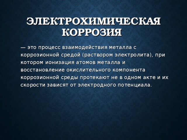 ЭЛЕКТРОХИМИЧЕСКАЯ КОРРОЗИЯ  — это процесс взаимодействия металла с коррозионной средой (раствором электролита), при котором ионизация атомов металла и восстановление окислительного компонента коррозионной среды протекают не в одном акте и их скорости зависят от электродного потенциала. 