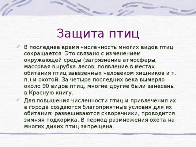 Защита птиц В последнее время численность многих видов птиц сокращается. Это связано с изменением окружающей среды (загрязнение атмосферы, массовая вырубка лесов, появление в местах обитания птиц завезённых человеком хищников и т. п.) и охотой. За четыре последних века вымерло около 90 видов птиц, многие другие были занесены в Красную книгу. Для повышения численности птиц и привлечения их в города создаются благоприятные условия для их обитания: развешиваются скворечники, проводится зимняя подкормка. В период размножения охота на многих диких птиц запрещена.  