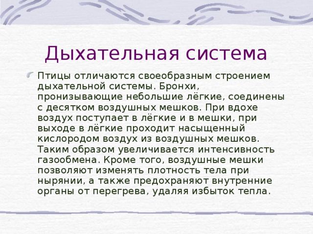 Дыхательная система Птицы отличаются своеобразным строением дыхательной системы. Бронхи, пронизывающие небольшие лёгкие, соединены с десятком воздушных мешков. При вдохе воздух поступает в лёгкие и в мешки, при выходе в лёгкие проходит насыщенный кислородом воздух из воздушных мешков. Таким образом увеличивается интенсивность газообмена. Кроме того, воздушные мешки позволяют изменять плотность тела при нырянии, а также предохраняют внутренние органы от перегрева, удаляя избыток тепла.  