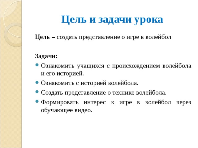 Цель и задачи урока Цель – создать представление о игре в волейбол  Задачи: Ознакомить учащихся с происхождением волейбола и его историей. Ознакомить с историей волейбола. Создать представление о технике волейбола. Формировать интерес к игре в волейбол через обучающее видео.  
