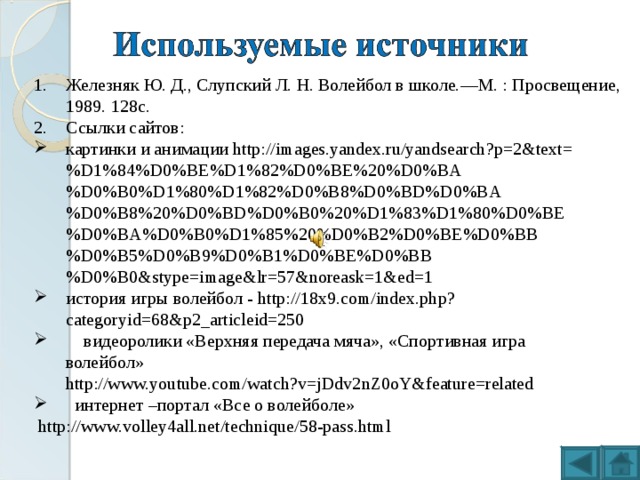 Железняк Ю. Д., Слупский Л. Н. Волейбол в школе.—М. : Просвещение, 1989. 128с. Ссылки сайтов: картинки и анимации http://images.yandex.ru/yandsearch?p=2&text=%D1%84%D0%BE%D1%82%D0%BE%20%D0%BA%D0%B0%D1%80%D1%82%D0%B8%D0%BD%D0%BA%D0%B8%20%D0%BD%D0%B0%20%D1%83%D1%80%D0%BE%D0%BA%D0%B0%D1%85%20%D0%B2%D0%BE%D0%BB%D0%B5%D0%B9%D0%B1%D0%BE%D0%BB%D0%B0&stype=image&lr=57&noreask=1&ed=1 история игры волейбол - http://18x9.com/index.php?categoryid=68&p2_articleid=250  видеоролики «Верхняя передача мяча», «Спортивная игра  волейбол»  http://www.youtube.com/watch?v=jDdv2nZ0oY&feature=related  интернет –портал «Все о волейболе»  http://www.volley4all.net/technique/58-pass.html  