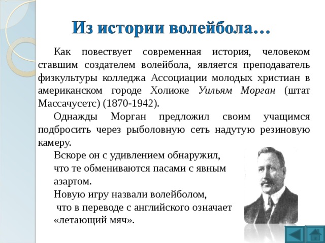 Как повествует современная история, человеком ставшим создателем волейбола, является преподаватель физкультуры колледжа Ассоциации молодых христиан в американском городе Холиоке Уильям Морган (штат Массачусетс) (1870-1942). Однажды Морган предложил своим учащимся подбросить через рыболовную сеть надутую резиновую камеру. Вскоре он с удивлением обнаружил, что те обмениваются пасами с явным азартом. Новую игру назвали волейболом,  что  в переводе с английского означает «летающий мяч». 