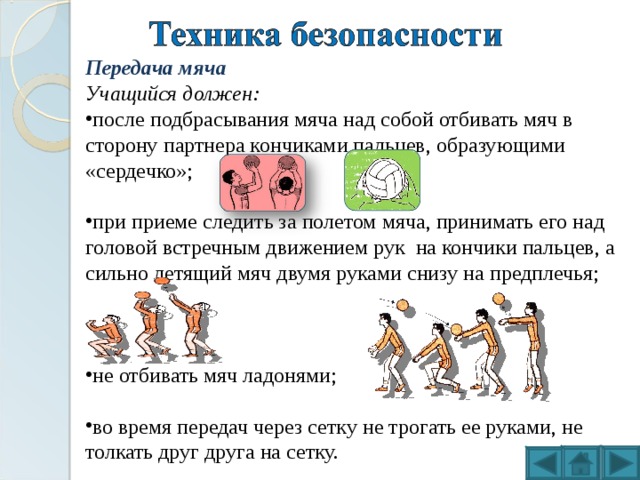 Передача мяча Учащийся должен: после подбрасывания мяча над собой отбивать мяч в сторону партнера кончиками пальцев, образующими «сердечко»; при приеме следить за полетом мяча, принимать его над головой встречным движением рук на кончики пальцев, а сильно летящий мяч двумя руками снизу на предплечья; не отбивать мяч ладонями; во время передач через сетку не трогать ее руками, не толкать друг друга на сетку. 