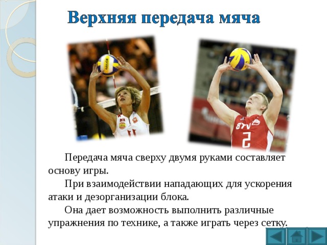 Передача мяча сверху двумя руками составляет основу игры. При взаимодействии нападающих для ускорения атаки и дезорганизации блока. Она дает возможность выполнить различные упражнения по технике, а также играть через сетку. 