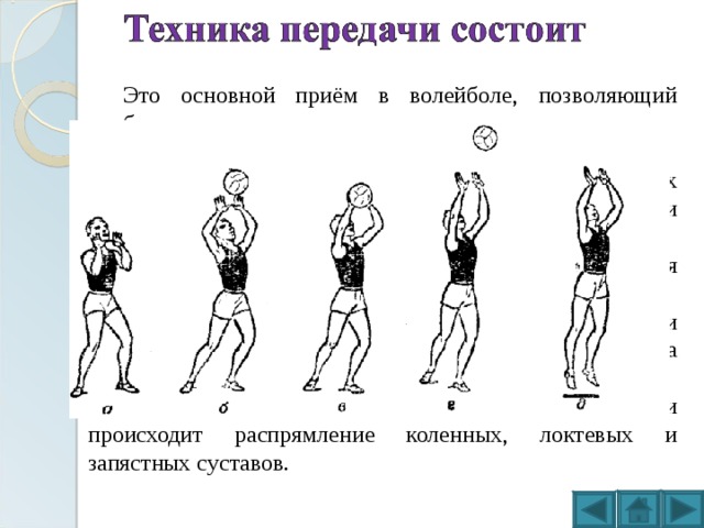 Это основной приём в волейболе, позволяющий наиболее точно направить мяч товарищу по команде. Принцип верхней передачи мяча состоит в действиях: Исходная позиция — стоя ровно, на присогнутых ногах, с вынесенными вперёд и вверх руками, согнутыми в локтях. Во время приёма мяча кисти поворачиваются ладонями вверх, пальцами друг к другу. Подача принимается чуть напряжёнными пальцами кистей, плотно охватывающими мяч. Приём мяча происходит на уровне лица. Для выталкивания мяча в нужном направлении происходит распрямление коленных, локтевых и запястных суставов. 