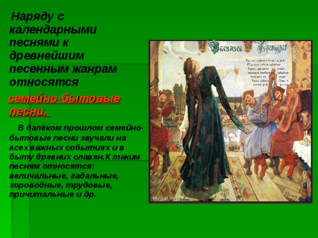 Наряду с календарными песнями к древнейшим песенным жанрам относятся  семейно-бытовые песни.  В далёком прошлом семейно-бытовые песни звучали на всех важных событиях и в быту древних славян.К таким песням относятся: величальные, гадальные, хороводные, трудовые, причитальные и др.