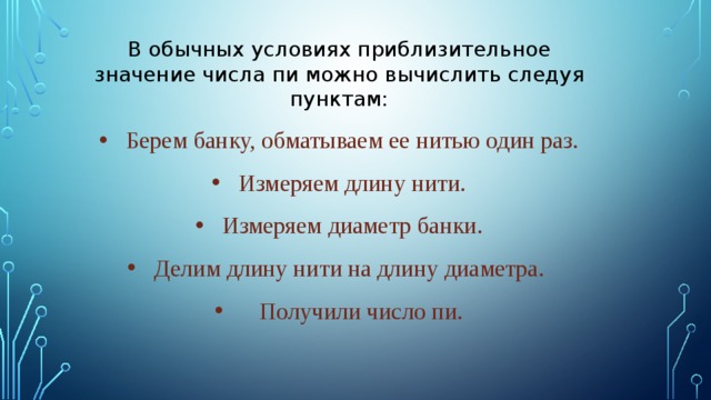 В обычных условиях приблизительное значение числа пи можно вычислить следуя пунктам: Берем банку, обматываем ее нитью один раз. Измеряем длину нити. Измеряем диаметр банки. Делим длину нити на длину диаметра.  Получили число пи. 
