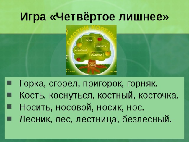 Игра «Четвёртое лишнее» Горка, сгорел, пригорок, горняк. Кость, коснуться, костный, косточка. Носить, носовой, носик, нос. Лесник, лес, лестница, безлесный. 