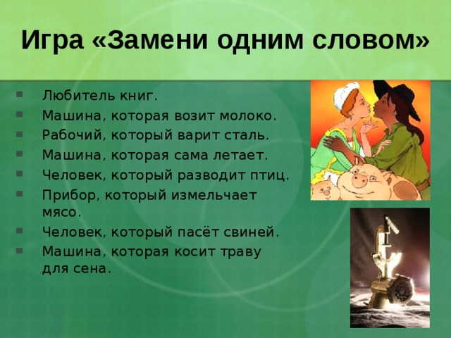 Игра «Замени одним словом» Любитель книг. Машина, которая возит молоко. Рабочий, который варит сталь. Машина, которая сама летает. Человек, который разводит птиц. Прибор, который измельчает мясо. Человек, который пасёт свиней. Машина, которая косит траву для сена. 