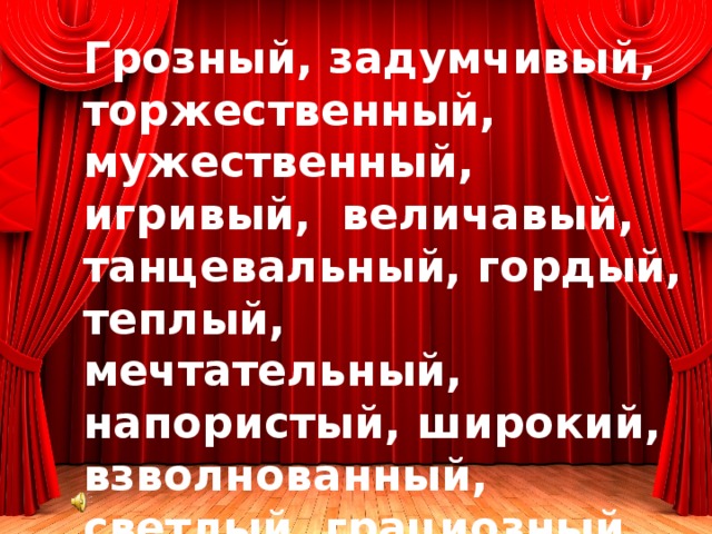 Грозный, задумчивый, торжественный, мужественный, игривый, величавый, танцевальный, гордый, теплый, мечтательный, напористый, широкий, взволнованный, светлый, грациозный, решительный , танцевальный, веселый, ласковый, озорной, волшебный, легкий, прозрачный, задорный, бойкий, прыгучий 
