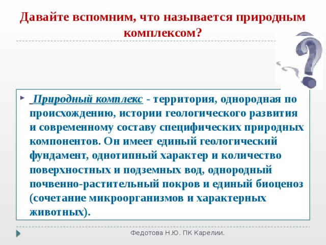 Давайте вспомним, что называется природным комплексом?  Природный комплекс - территория, однородная по происхождению, истории геологического развития и современному составу специфических природных компонентов. Он имеет единый геологический фундамент, однотипный характер и количество поверхностных и подземных вод, однородный почвенно-растительный покров и единый биоценоз (сочетание микроорганизмов и характерных животных). Федотова Н.Ю. ПК Карелии. 