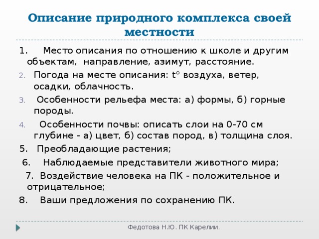 Описание природного комплекса своей местности 1.     Место описания по отношению к школе и другим объектам,  направление, азимут, расстояние. Погода на месте описания: t° воздуха, ветер, осадки, облачность.  Особенности рельефа места: а) формы, б) горные породы.   Особенности почвы: описать слои на 0-70 см глубине - а) цвет, б) состав пород, в) толщина слоя. 5.   Преобладающие растения;  6. Наблюдаемые представители животного мира;  7. Воздействие человека на ПК - положительное и отрицательное; 8.    Ваши предложения по сохранению ПК. Федотова Н.Ю. ПК Карелии. 