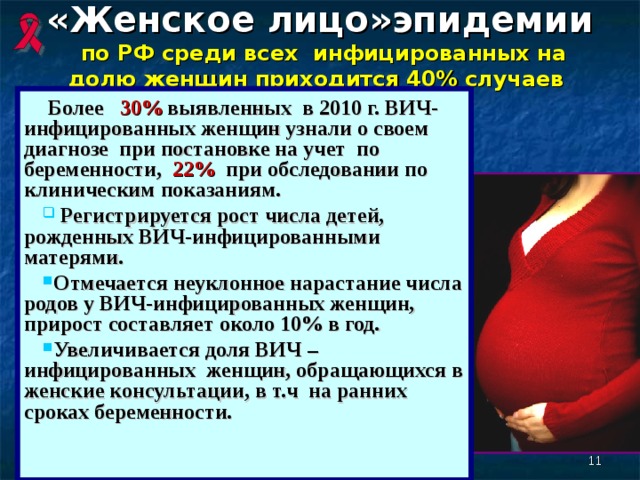 «Женское лицо»эпидемии   по РФ среди всех инфицированных на долю женщин приходится 40% случаев    Более 30 % выявленных в 2010  г. ВИЧ-инфицированных женщин узнали о своем диагнозе при постановке на учет по беременности, 22% при обследовании по клиническим показаниям.  Регистрируется рост числа детей, рожденных ВИЧ-инфицированными матерями. Отмечается неуклонное нарастание числа родов у ВИЧ-инфицированных женщин, прирост составляет около 10% в год. Увеличивается доля ВИЧ  –  инфицированных  женщин, обращающихся в женские консультации, в т.ч на ранних сроках беременности.  8 