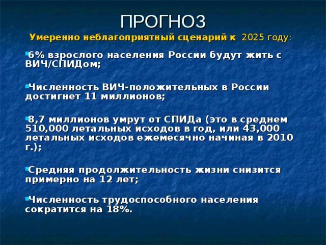 ПРОГНОЗ Умеренно неблагоприятный сценарий к 2025 году: 6% взрослого населения России будут жить с ВИЧ/СПИДом;  Численность ВИЧ-положительных в России достигнет 11 миллионов;  8,7 миллионов умрут от СПИДа (это в среднем 510,000 летальных исходов в год, или 43,000 летальных исходов ежемесячно начиная в 2010 г.);  Средняя продолжительность жизни снизится примерно на 12 лет;   Численность трудоспособного населения сократится на 18%.  
