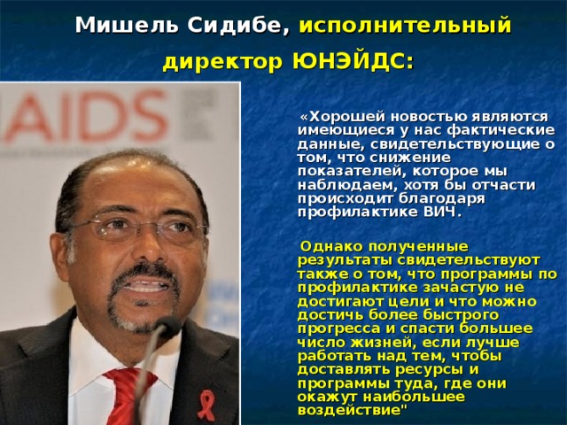 Мишель Сидибе,  исполнительный директор ЮНЭЙДС:     «Хорошей новостью являются имеющиеся у нас фактические данные, свидетельствующие о том, что снижение показателей, которое мы наблюдаем, хотя бы отчасти происходит благодаря профилактике ВИЧ.   Однако полученные результаты свидетельствуют также о том, что программы по профилактике зачастую не достигают цели и что можно достичь более быстрого прогресса и спасти большее число жизней, если лучше работать над тем, чтобы доставлять ресурсы и программы туда, где они окажут наибольшее воздействие