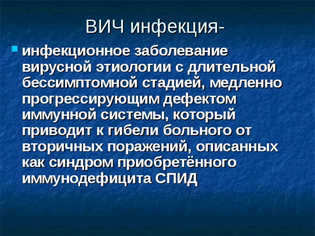 ВИЧ инфекция- инфекционное заболевание вирусной этиологии с длительной бессимптомной стадией, медленно прогрессирующим дефектом иммунной системы, который приводит к гибели больного от вторичных поражений, описанных как синдром приобретённого иммунодефицита СПИД 