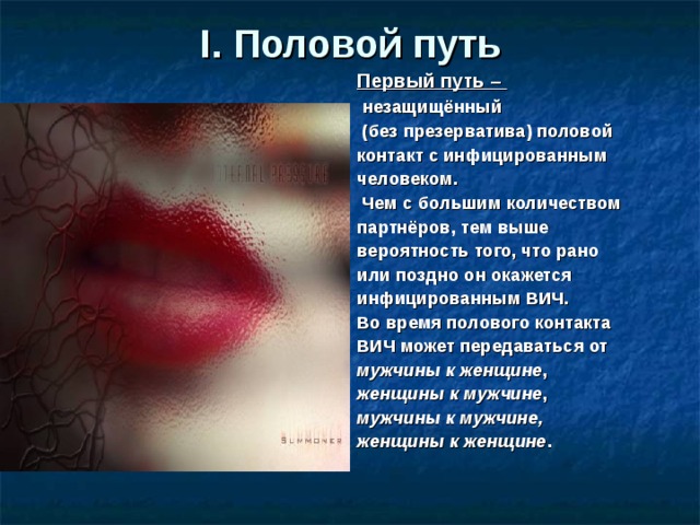 I.  Половой путь Первый путь –  незащищённый  (без презерватива) половой контакт с инфицированным человеком.  Чем с большим количеством партнёров, тем выше вероятность того, что рано или поздно он окажется инфицированным ВИЧ. Во время полового контакта ВИЧ может передаваться от мужчины к женщине , женщины к мужчине , мужчины к мужчине, женщины к женщине . 