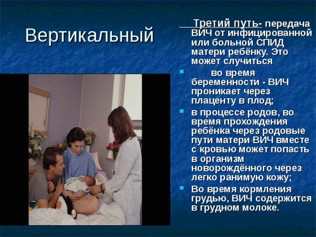 Вертикальный  Третий путь-  передача ВИЧ от инфицированной или больной СПИД матери ребёнку. Это может случиться  во время беременности - ВИЧ проникает через плаценту в плод; в процессе родов, во время прохождения ребёнка через родовые пути матери ВИЧ вместе с кровью может попасть в организм новорождённого через легко ранимую кожу; Во время кормления грудью, ВИЧ содержится в грудном молоке. 