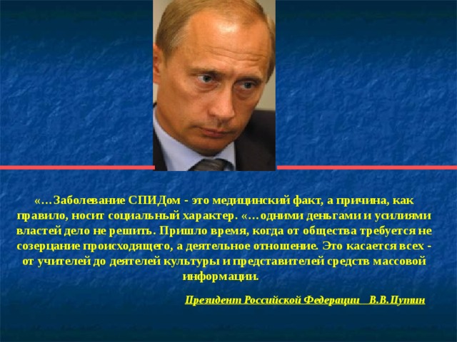 «…Заболевание СПИДом - это медицинский факт, а причина, как правило, носит социальный характер. «…одними деньгами и усилиями властей дело не решить. Пришло время, когда от общества требуется не созерцание происходящего, а деятельное отношение. Это касается всех - от учителей до деятелей культуры и представителей средств массовой информации.   Президент Российской Федерации  В.В.Путин   