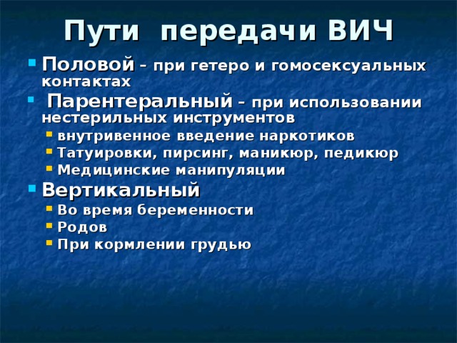 Пути передачи ВИЧ Половой – при гетеро и гомосексуальных контактах  Парентеральный – при использовании нестерильных инструментов внутривенное введение наркотиков Татуировки, пирсинг, маникюр, педикюр Медицинские манипуляции внутривенное введение наркотиков Татуировки, пирсинг, маникюр, педикюр Медицинские манипуляции Вертикальный Во время беременности Родов При кормлении грудью Во время беременности Родов При кормлении грудью 