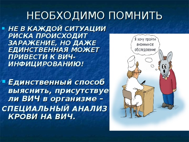 НЕОБХОДИМО ПОМНИТЬ НЕ В КАЖДОЙ СИТУАЦИИ РИСКА ПРОИСХОДИТ ЗАРАЖЕНИЕ, НО ДАЖЕ ЕДИНСТВЕННАЯ МОЖЕТ ПРИВЕСТИ К ВИЧ-ИНФИЦИРОВАНИЮ!  Единственный способ выяснить, присутствует ли ВИЧ в организме – СПЕЦИАЛЬНЫЙ АНАЛИЗ КРОВИ НА ВИЧ.  