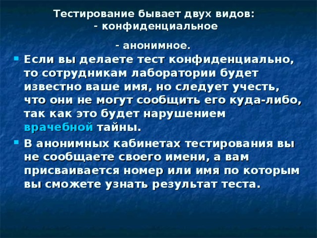 Тестирование бывает двух видов:  - конфиденциальное  - анонимное.  Если вы делаете тест конфиденциально, то сотрудникам лаборатории будет известно ваше имя, но следует учесть, что они не могут сообщить его куда-либо, так как это будет нарушением  врачебной тайны. В анонимных кабинетах тестирования вы не сообщаете своего имени, а вам присваивается номер или имя по которым вы сможете узнать результат теста.  