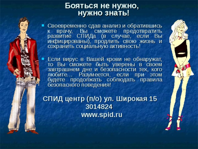 Бояться не нужно,  нужно знать!  Своевременно сдав анализ и обратившись к врачу, Вы сможете предотвратить развитие СПИДа (в случае, если Вы инфицированы), продлить свою жизнь и сохранить социальную активность!  Если вирус в Вашей крови не обнаружат, то Вы сможете быть уверены в своем завтрашнем дне и безопасности тех, кого любите… Разумеется, если при этом будете продолжать соблюдать правила безопасного поведения!  СПИД центр (п/о) ул. Широкая 15 3014824   www.spid.ru  36 
