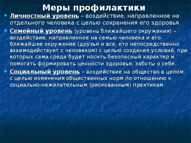 Меры профилактики  Личностный уровень – воздействие, направленное на отдельного человека с целью сохранения его здоровья. Семейный уровень  (уровень ближайшего окружения) – воздействие, направленное на семью человека и его ближайшее окружение (друзья и все, кто непосредственно взаимодействует с человеком) с целью создания условий, при которых сама среда будет носить безопасный характер и помогать формировать ценности здоровья, заботы о себе . Социальный уровень – воздействие на общество в целом, с целью изменения общественных норм по отношению к социально-нежелательным (рискованным) практикам.  