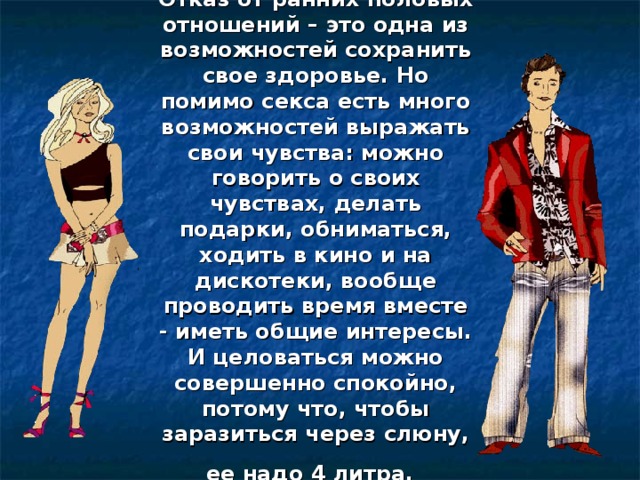 Отказ от ранних половых отношений – это одна из возможностей сохранить свое здоровье. Но помимо секса есть много возможностей выражать свои чувства: можно говорить о своих чувствах, делать подарки, обниматься, ходить в кино и на дискотеки, вообще проводить время вместе - иметь общие интересы. И целоваться можно совершенно спокойно, потому что, чтобы заразиться через слюну, ее надо 4 литра.   