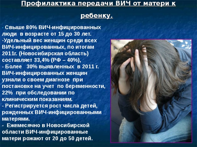Профилактика передачи ВИЧ от матери к ребенку.  - Свыше 80% ВИЧ-инфицированных люди в возрасте от 15 до 30 лет. Удельный вес женщин среди всех ВИЧ-инфицированных, по итогам 2011г. (Новосибирская область) составляет 33,4% (РФ – 40%), - Более 30 % выявленных в 2011  г. ВИЧ-инфицированных женщин узнали о своем диагнозе при постановке на учет по беременности, 22% при обследовании по клиническим показаниям. - Регистрируется рост числа детей, рожденных ВИЧ-инфицированными матерями. - Ежемесячно в Новосибирской области ВИЧ-инфицированные матери рожают от 20 до 50 детей.   