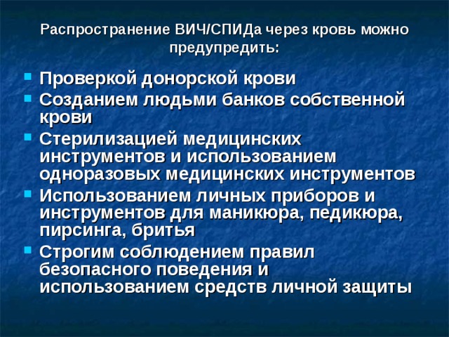 Распространение ВИЧ/СПИДа через кровь можно предупредить: Проверкой донорской крови Созданием людьми банков собственной крови Стерилизацией медицинских инструментов и использованием одноразовых медицинских инструментов Использованием личных приборов и инструментов для маникюра, педикюра, пирсинга, бритья Строгим соблюдением правил безопасного поведения и использованием средств личной защиты  