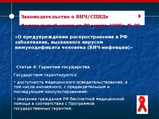  Законодательство о ВИЧ/СПИДе Федеральный закон от 30 марта 1995г. № 38   «О предупреждении распространения в РФ заболевания, вызванного вирусом иммунодефицита человека (ВИЧ-инфекции)» Статья 4: Гарантии государства Государством гарантируются:  доступность медицинского освидетельствования, в том числе анонимного, с предварительным и последующим консультированием;  оказание гражданам РФ бесплатной медицинской помощи в соответствии с Программой государственных гарантий;   
