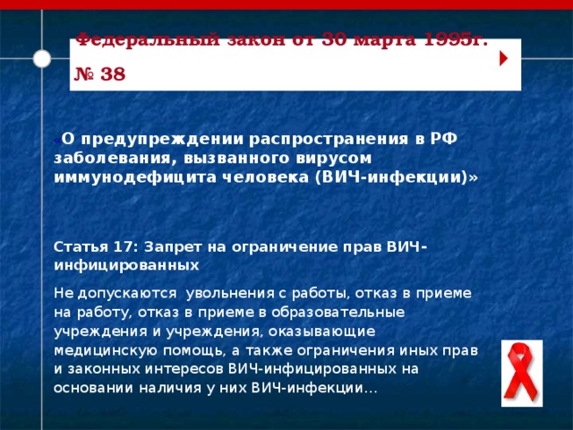 Федеральный закон от 30 марта 1995г. № 38   « О предупреждении распространения в РФ заболевания, вызванного вирусом иммунодефицита человека (ВИЧ-инфекции)» Статья 17: Запрет на ограничение прав ВИЧ-инфицированных Не допускаются увольнения с работы, отказ в приеме на работу, отказ в приеме в образовательные учреждения и учреждения, оказывающие медицинскую помощь, а также ограничения иных прав и законных интересов ВИЧ-инфицированных на основании наличия у них ВИЧ-инфекции…   