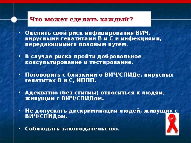 Что может сделать каждый? Оценить свой риск инфицирования ВИЧ, вирусными гепатитами В и С и инфекциями, передающимися половым путем. В случае риска пройти добровольное консультирование и тестирование. Поговорить с близкими о ВИЧ/СПИДе, вирусных гепатитах В и С, ИППП. Адекватно (без стигмы) относиться к людям, живущим с ВИЧ/СПИДом. Не допускать дискриминации людей, живущих с ВИЧ/СПИДом. Соблюдать законодательство.   