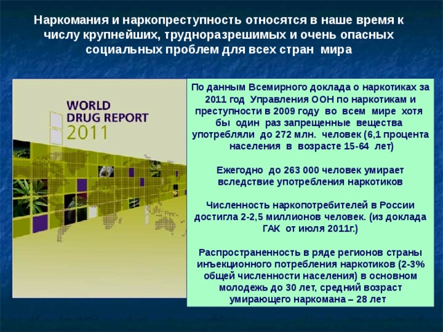Наркомания и наркопреступность относятся в наше время к числу крупнейших, трудноразрешимых и очень опасных социальных проблем для всех стран мира По данным Всемирного доклада о наркотиках за 2011 год Управления ООН по наркотикам и преступности в 2009 году во всем мире хотя бы один раз запрещенные вещества употребляли до 272 млн. человек (6,1 процента населения в возрасте 15-64 лет)  Ежегодно до 263 000 человек умирает вследствие употребления наркотиков  Численность наркопотребителей в России достигла 2-2,5 миллионов человек. (из доклада ГАК от июля 2011г.)  Распространенность в ряде регионов страны инъекционного потребления наркотиков (2-3% общей численности населения) в основном молодежь до 30 лет, средний возраст умирающего наркомана – 28 лет 