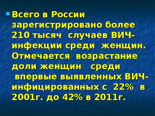 Всего в России   зарегистрировано более 210 тысяч  случаев ВИЧ-инфекции среди  женщин. Отмечается  возрастание доли женщин   среди  впервые выявленных ВИЧ-инфицированных с  22%  в 2001г. до 42% в 2011г. 