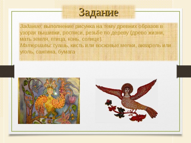 Задание Задание: выполнение рисунка на тему древних образов в узорах вышивки, росписи, резьбе по дереву (древо жизни, мать земля, птица, конь, солнце). Материалы: гуашь, кисть или восковые мелки, акварель или уголь, сангина, бумага . . 