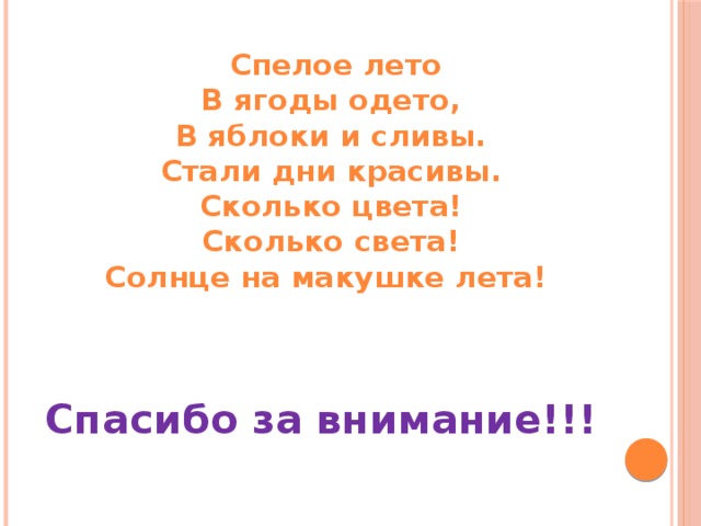  Спелое лето  В ягоды одето,  В яблоки и сливы.  Стали дни красивы.  Сколько цвета!  Сколько света!  Солнце на макушке лета!   Спасибо за внимание!!! 